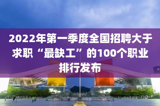2022年第一季度全國招聘大于求職“最缺工”的100個職業排行發布