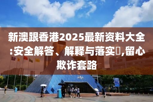新澳跟香港2025最新資料大全:安全解答、解釋與落實?,留心欺詐套路