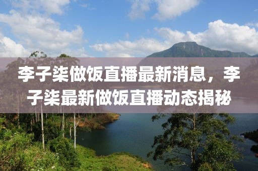 李子柒做飯直播最新消息，李子柒最新做飯直播動態揭秘