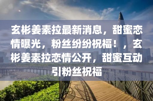 玄彬姜素拉最新消息，甜蜜戀情曝光，粉絲紛紛祝福！，玄彬姜素拉戀情公開，甜蜜互動引粉絲祝福