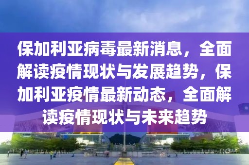保加利亞病毒最新消息，全面解讀疫情現狀與發展趨勢，保加利亞疫情最新動態，全面解讀疫情現狀與未來趨勢