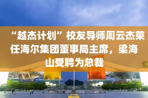 “越杰計劃”校友導師周云杰榮任海爾集團董事局主席，梁海山受聘為總裁