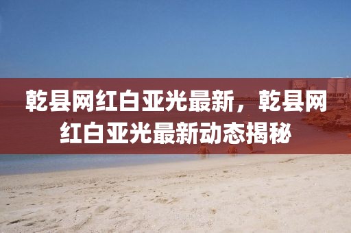 乾縣網(wǎng)紅白亞光最新，乾縣網(wǎng)紅白亞光最新動(dòng)態(tài)揭秘