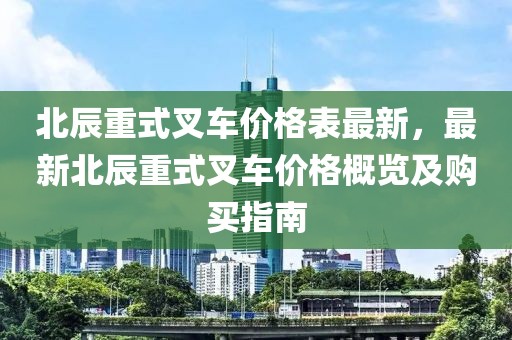 北辰重式叉車價格表最新，最新北辰重式叉車價格概覽及購買指南