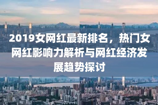 2019女網紅最新排名，熱門女網紅影響力解析與網紅經濟發展趨勢探討