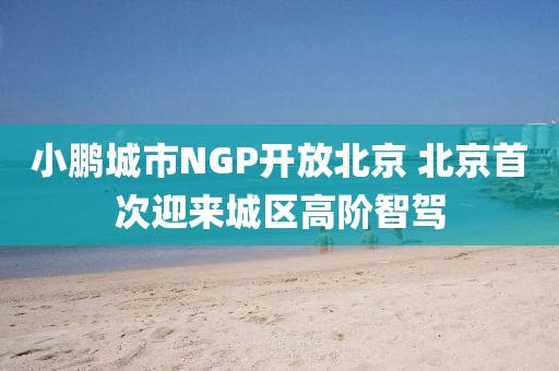 小鵬城市NGP開放北京 北京首次迎來城區高階智駕
