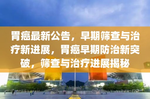 胃癌最新公告，早期篩查與治療新進(jìn)展，胃癌早期防治新突破，篩查與治療進(jìn)展揭秘