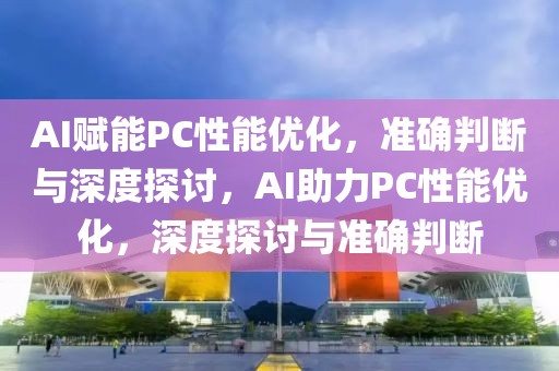 AI賦能PC性能優化，準確判斷與深度探討，AI助力PC性能優化，深度探討與準確判斷
