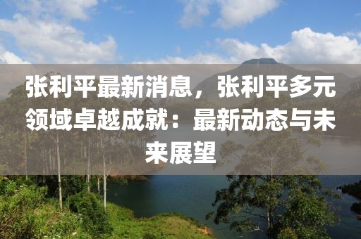 張利平最新消息，張利平多元領(lǐng)域卓越成就：最新動(dòng)態(tài)與未來(lái)展望
