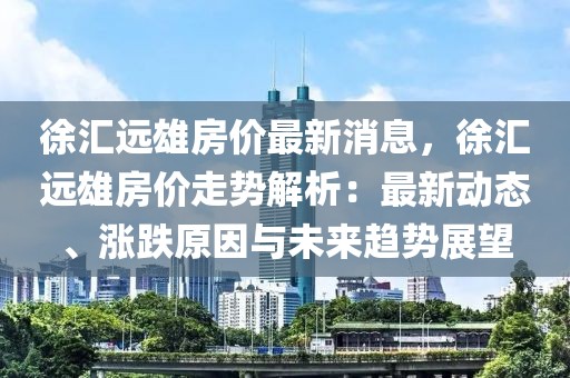 徐匯遠雄房價最新消息，徐匯遠雄房價走勢解析：最新動態、漲跌原因與未來趨勢展望