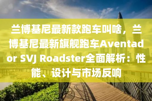蘭博基尼最新款跑車叫啥，蘭博基尼最新旗艦跑車Aventador SVJ Roadster全面解析：性能、設計與市場反響