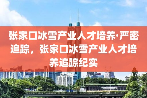 張家口冰雪產(chǎn)業(yè)人才培養(yǎng)·嚴(yán)密追蹤，張家口冰雪產(chǎn)業(yè)人才培養(yǎng)追蹤紀(jì)實(shí)