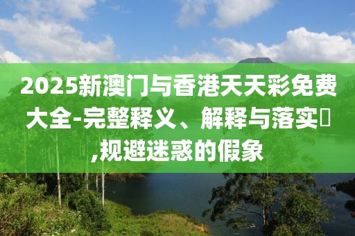 2025新澳門與香港天天彩免費大全-完整釋義、解釋與落實?,規避迷惑的假象