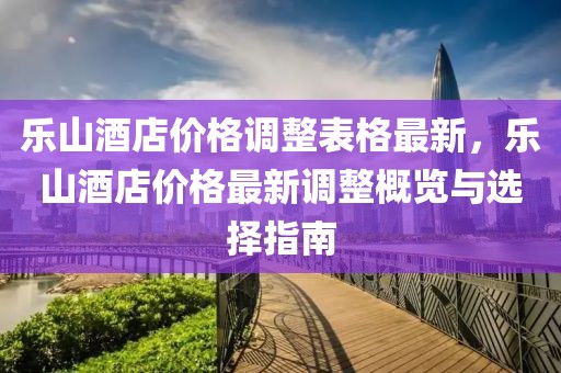 樂山酒店價格調整表格最新，樂山酒店價格最新調整概覽與選擇指南