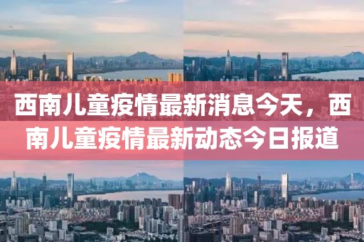 西南兒童疫情最新消息今天，西南兒童疫情最新動態今日報道