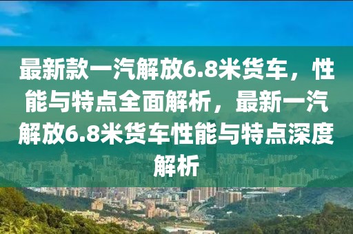 最新款一汽解放6.8米貨車，性能與特點全面解析，最新一汽解放6.8米貨車性能與特點深度解析