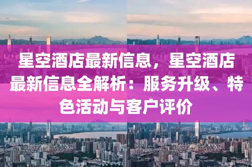 星空酒店最新信息，星空酒店最新信息全解析：服務升級、特色活動與客戶評價