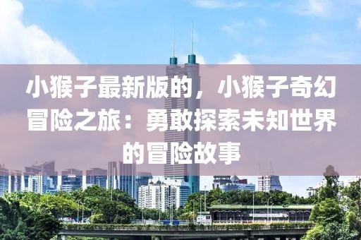 小猴子最新版的，小猴子奇幻冒險(xiǎn)之旅：勇敢探索未知世界的冒險(xiǎn)故事