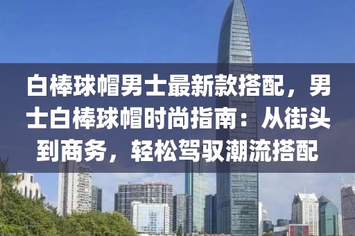 白棒球帽男士最新款搭配，男士白棒球帽時尚指南：從街頭到商務，輕松駕馭潮流搭配