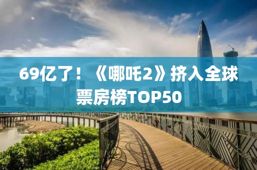 69億了！《哪吒2》擠入全球票房榜TOP50