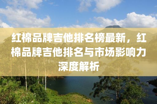 紅棉品牌吉他排名榜最新，紅棉品牌吉他排名與市場影響力深度解析