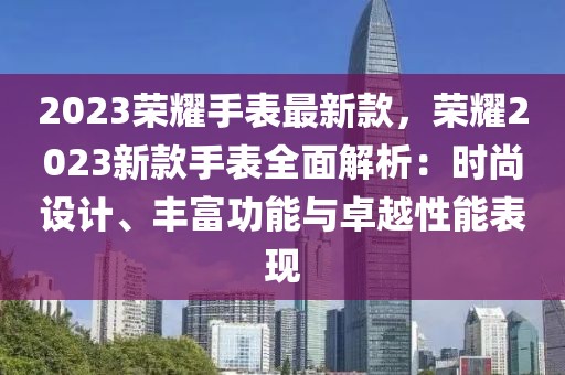2023榮耀手表最新款，榮耀2023新款手表全面解析：時(shí)尚設(shè)計(jì)、豐富功能與卓越性能表現(xiàn)