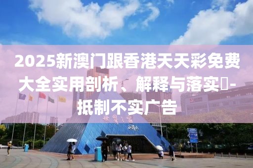 2025新澳門跟香港天天彩免費大全實用剖析、解釋與落實?-抵制不實廣告
