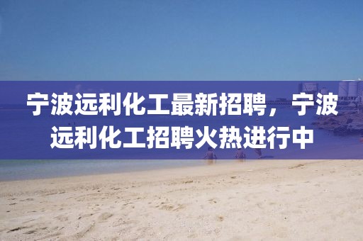 寧波遠利化工最新招聘，寧波遠利化工招聘火熱進行中