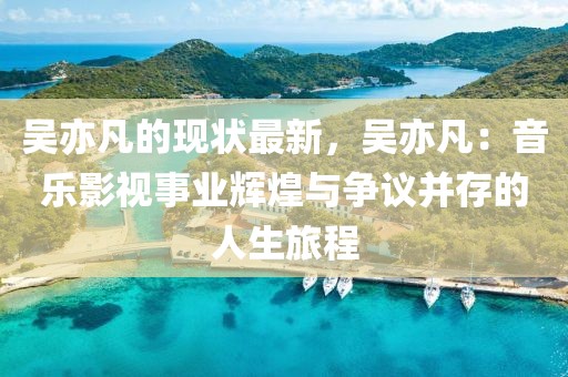 吳亦凡的現狀最新，吳亦凡：音樂影視事業輝煌與爭議并存的人生旅程