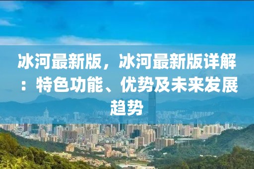 冰河最新版，冰河最新版詳解：特色功能、優(yōu)勢及未來發(fā)展趨勢