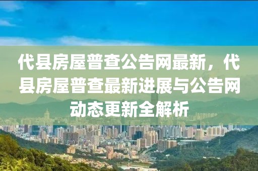 代縣房屋普查公告網(wǎng)最新，代縣房屋普查最新進(jìn)展與公告網(wǎng)動(dòng)態(tài)更新全解析