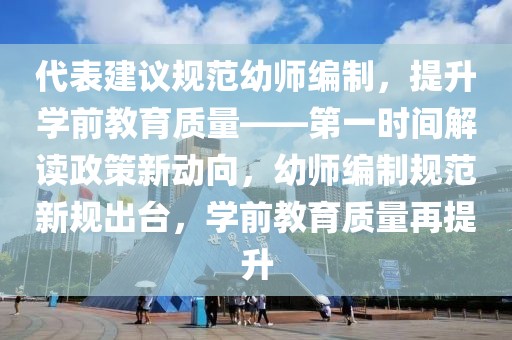 代表建議規范幼師編制，提升學前教育質量——第一時間解讀政策新動向，幼師編制規范新規出臺，學前教育質量再提升