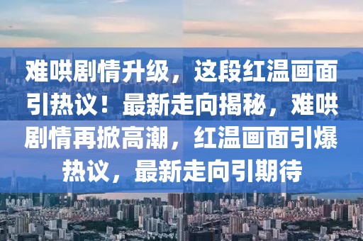 難哄劇情升級，這段紅溫畫面引熱議！最新走向揭秘，難哄劇情再掀高潮，紅溫畫面引爆熱議，最新走向引期待