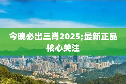 今晚必出三肖2025;最新正品核心關注