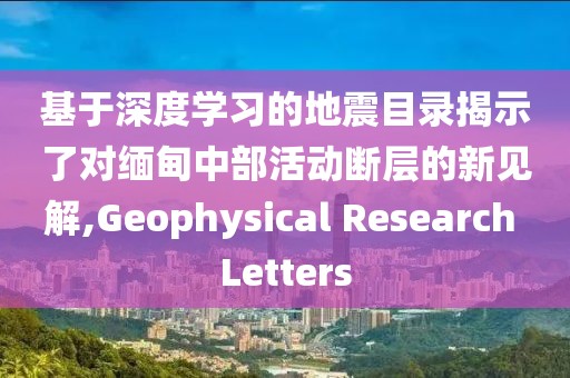 基于深度學(xué)習(xí)的地震目錄揭示了對(duì)緬甸中部活動(dòng)斷層的新見(jiàn)解,Geophysical Research Letters