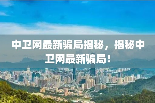 中衛(wèi)網(wǎng)最新騙局揭秘，揭秘中衛(wèi)網(wǎng)最新騙局！