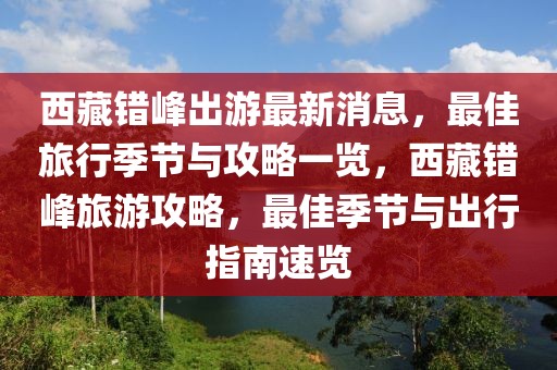 西藏錯(cuò)峰出游最新消息，最佳旅行季節(jié)與攻略一覽，西藏錯(cuò)峰旅游攻略，最佳季節(jié)與出行指南速覽