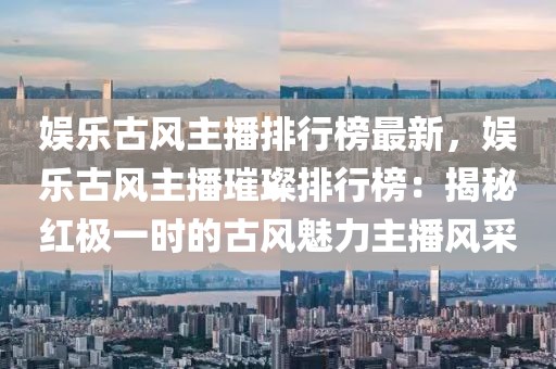 娛樂(lè)古風(fēng)主播排行榜最新，娛樂(lè)古風(fēng)主播璀璨排行榜：揭秘紅極一時(shí)的古風(fēng)魅力主播風(fēng)采