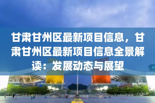 甘肅甘州區最新項目信息，甘肅甘州區最新項目信息全景解讀：發展動態與展望