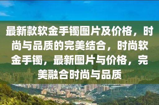最新款軟金手鐲圖片及價(jià)格，時(shí)尚與品質(zhì)的完美結(jié)合，時(shí)尚軟金手鐲，最新圖片與價(jià)格，完美融合時(shí)尚與品質(zhì)