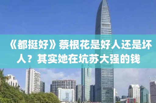 《都挺好》蔡根花是好人還是壞人？其實她在坑蘇大強的錢