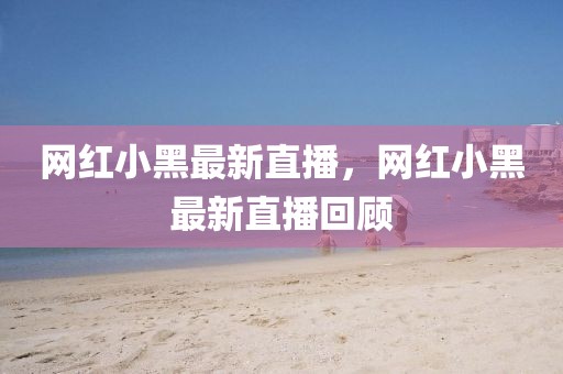 網(wǎng)紅小黑最新直播，網(wǎng)紅小黑最新直播回顧