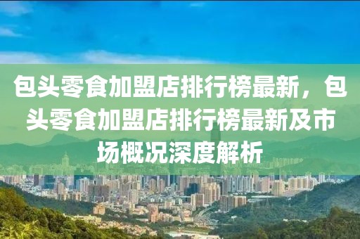 包頭零食加盟店排行榜最新，包頭零食加盟店排行榜最新及市場概況深度解析