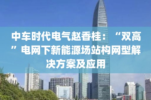 中車時代電氣趙香桂：“雙高”電網下新能源場站構網型解決方案及應用