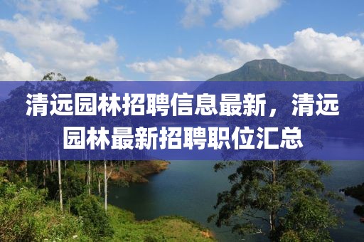 清遠園林招聘信息最新，清遠園林最新招聘職位匯總