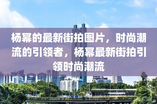 楊冪的最新街拍圖片，時尚潮流的引領(lǐng)者，楊冪最新街拍引領(lǐng)時尚潮流