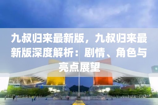 九叔歸來最新版，九叔歸來最新版深度解析：劇情、角色與亮點展望