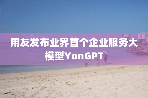 用友發(fā)布業(yè)界首個(gè)企業(yè)服務(wù)大模型YonGPT
