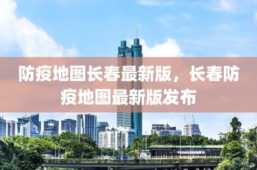 防疫地圖長春最新版，長春防疫地圖最新版發布