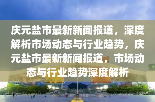 慶元鹽市最新新聞報道，深度解析市場動態(tài)與行業(yè)趨勢，慶元鹽市最新新聞報道，市場動態(tài)與行業(yè)趨勢深度解析